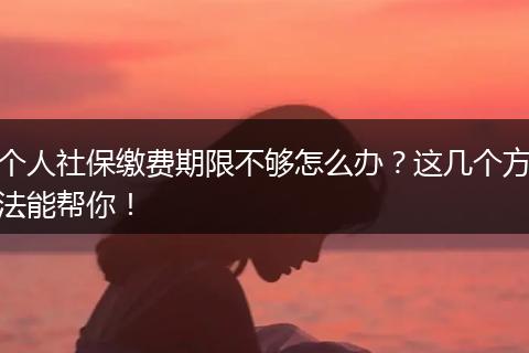 个人社保缴费期限不够怎么办？这几个方法能帮你！