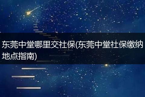 东莞中堂哪里交社保(东莞中堂社保缴纳地点指南)