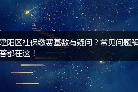 建阳区社保缴费基数有疑问？常见问题解答都在这！