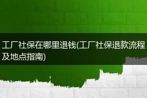 工厂社保在哪里退钱(工厂社保退款流程及地点指南)