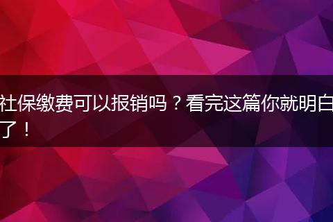 社保缴费可以报销吗?看完这篇你就明白了!