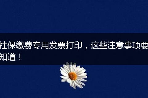 社保缴费专用发票打印，这些注意事项要知道！
