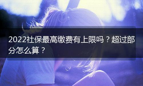 2022社保最高缴费有上限吗？超过部分怎么算？