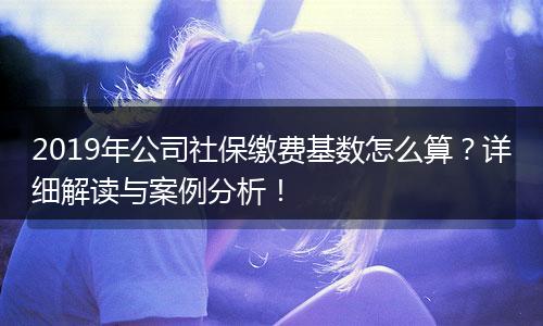 2019年公司社保缴费基数怎么算？详细解读与案例分析！