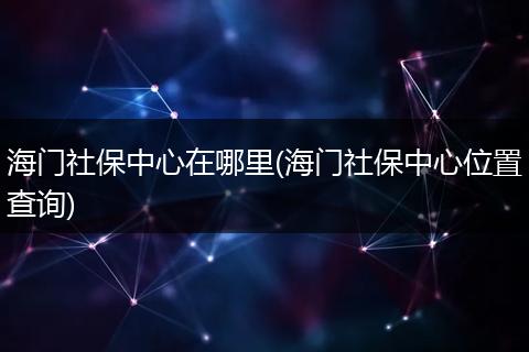 海门社保中心在哪里(海门社保中心位置查询)