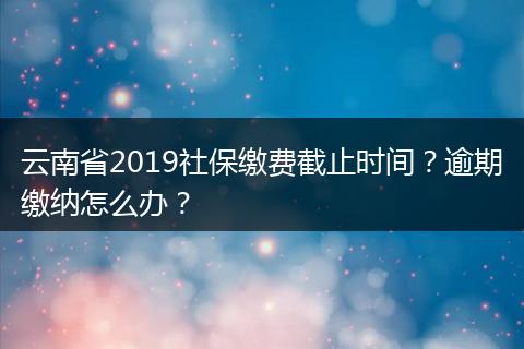云南省2019社保缴费截止时间？逾期缴纳怎么办？