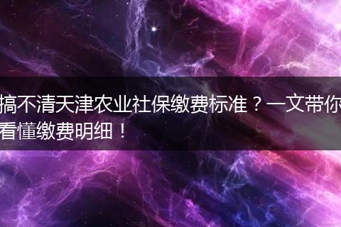 搞不清天津农业社保缴费标准？一文带你看懂缴费明细！