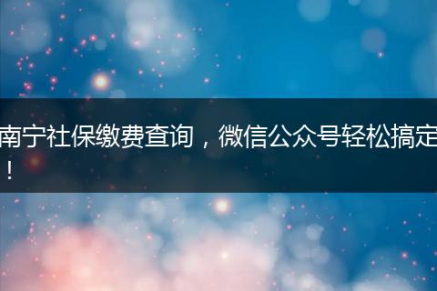 南宁社保缴费查询，微信公众号轻松搞定！