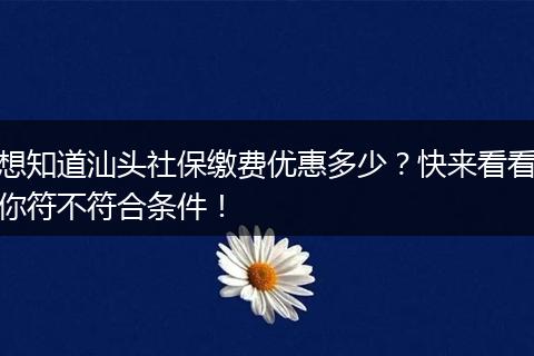 想知道汕头社保缴费优惠多少？快来看看你符不符合条件！