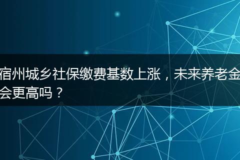宿州城乡社保缴费基数上涨，未来养老金会更高吗？