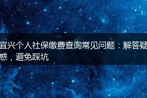 宜兴个人社保缴费查询常见问题：解答疑惑，避免踩坑