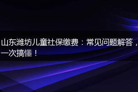山东潍坊儿童社保缴费：常见问题解答，一次搞懂！