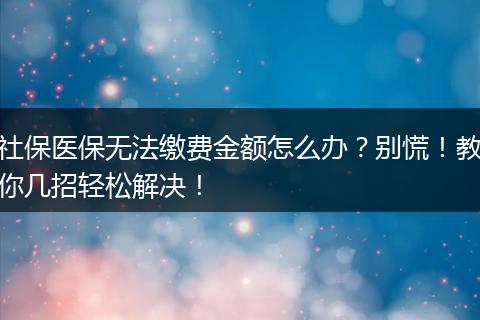 社保医保无法缴费金额怎么办？别慌！教你几招轻松解决！
