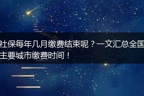 社保每年几月缴费结束呢？一文汇总全国主要城市缴费时间！