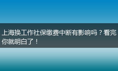 上海换工作社保缴费中断有影响吗？看完你就明白了！