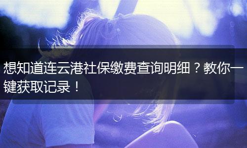 想知道连云港社保缴费查询明细？教你一键获取记录！