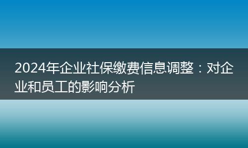 2024年企业社保缴费信息调整：对企业和员工的影响分析