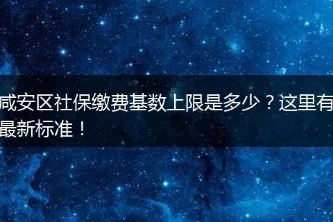 咸安区社保缴费基数上限是多少？这里有最新标准！