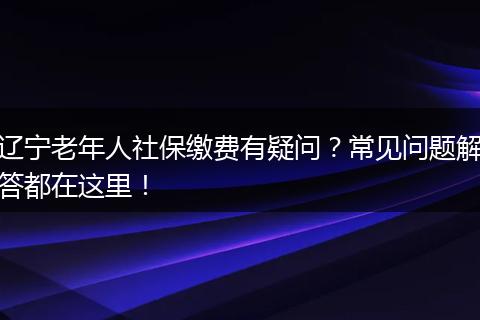辽宁老年人社保缴费有疑问？常见问题解答都在这里！