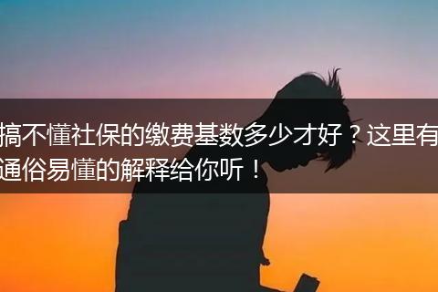 搞不懂社保的缴费基数多少才好？这里有通俗易懂的解释给你听！