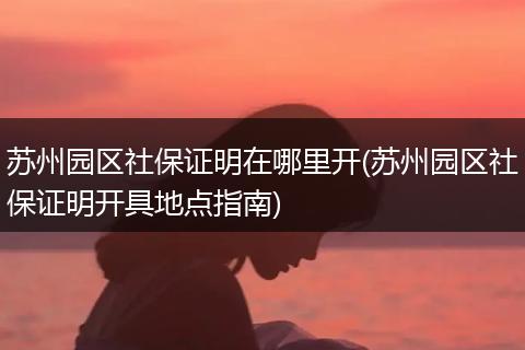 苏州园区社保证明在哪里开(苏州园区社保证明开具地点指南)