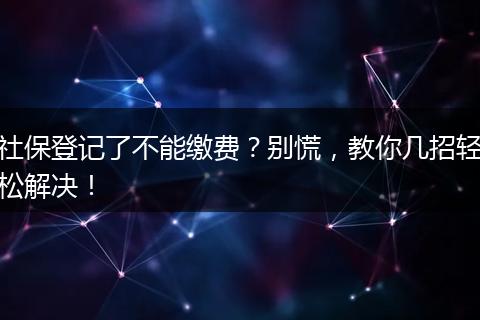 社保登记了不能缴费？别慌，教你几招轻松解决！