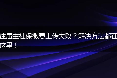 往届生社保缴费上传失败？解决方法都在这里！