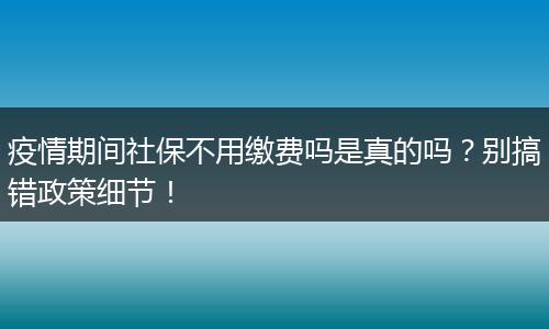 疫情期间社保不用缴费吗是真的吗？别搞错政策细节！