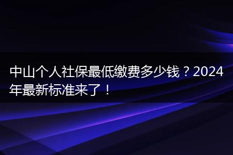 中山个人社保最低缴费多少钱？2024年最新标准来了！