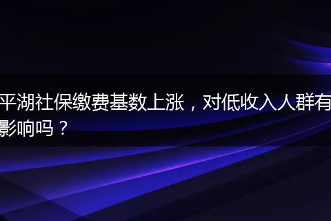 平湖社保缴费基数上涨，对低收入人群有影响吗？