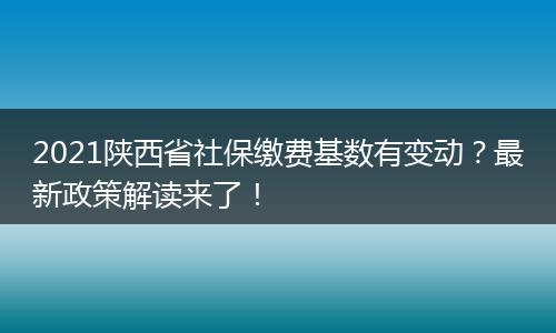 2021陕西省社保缴费基数有变动？最新政策解读来了！