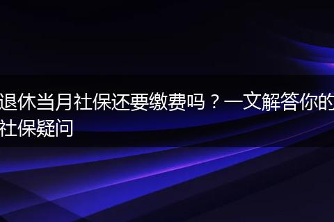 退休当月社保还要缴费吗?一文解答你的社保疑问