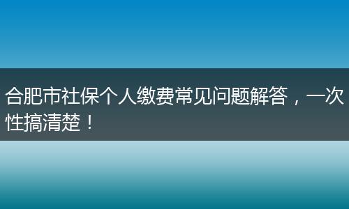合肥市社保个人缴费常见问题解答，一次性搞清楚！