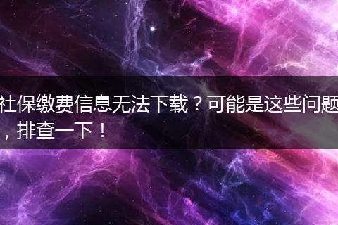 社保缴费信息无法下载？可能是这些问题，排查一下！