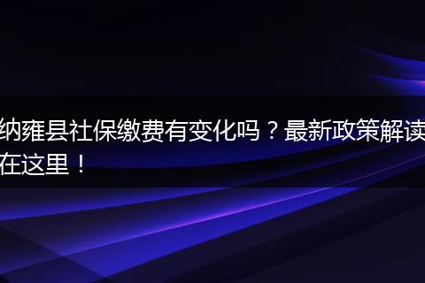 纳雍县社保缴费有变化吗？最新政策解读在这里！