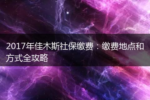 2017年佳木斯社保缴费：缴费地点和方式全攻略
