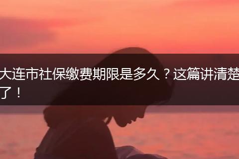 大连市社保缴费期限是多久？这篇讲清楚了！