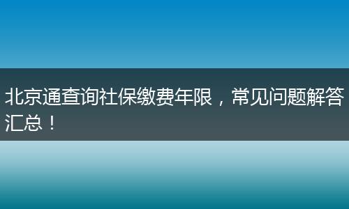 北京通查询社保缴费年限,常见问题解答汇总!