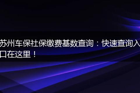 苏州车保社保缴费基数查询：快速查询入口在这里！