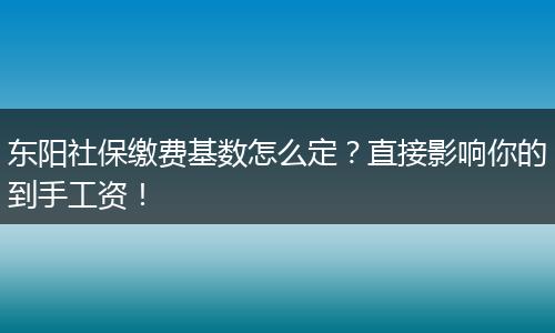 东阳社保缴费基数怎么定？直接影响你的到手工资！