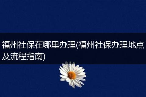 福州社保在哪里办理(福州社保办理地点及流程指南)