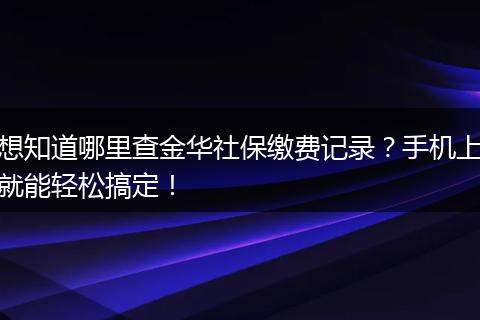 想知道哪里查金华社保缴费记录？手机上就能轻松搞定！