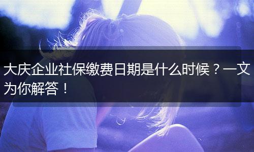 大庆企业社保缴费日期是什么时候？一文为你解答！