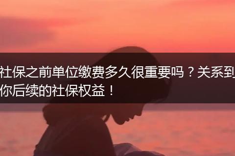 社保之前单位缴费多久很重要吗？关系到你后续的社保权益！