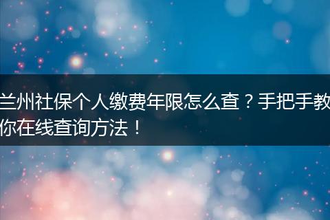兰州社保个人缴费年限怎么查？手把手教你在线查询方法！