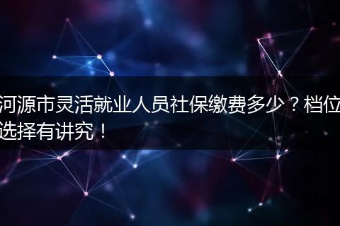 河源市灵活就业人员社保缴费多少？档位选择有讲究！