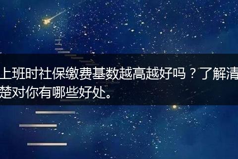 上班时社保缴费基数越高越好吗？了解清楚对你有哪些好处。