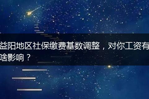 益阳地区社保缴费基数调整，对你工资有啥影响？