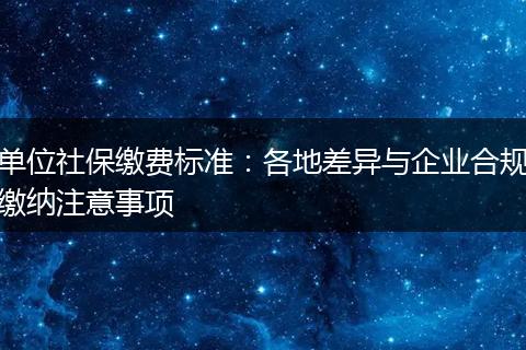 单位社保缴费标准：各地差异与企业合规缴纳注意事项