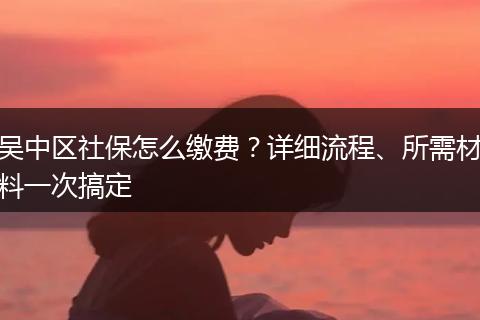 吴中区社保怎么缴费？详细流程、所需材料一次搞定